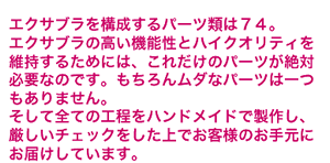 �G�N�T�u�����\������p�[�c�͂V�S�B
�G�N�T�u���̍����@�\���ƃn�C�N�I���e�B���ێ����邽�߂ɂ́A
���ꂾ���̃p�[�c����ΕK�v�Ȃ̂ł��B
������񃀃_�ȃp�[�c�͈������܂���B
�����đS�Ă̍H�����n���h���C�h�Ő��삵�A
�������`�F�b�N��������ł��q�l�̂��茳�ɂ��͂����Ă��܂�