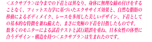 ���G�N�T�u�����͍��܂ł̉����Ƃ͈قȂ�A�̂ɖ����Ȓ��ߕt�������邱�ƂȂ��A�t�B�b�g�l�X�͊w�Ɋ�Â����G�N�T�T�C�Y���ʂƁA���R�Ȏ��b�̈ړ��ɂ��{�f�B���C�N�A���[�X�𑽗p�����������f�U�C���A�����Ƃ��Ă̊�{�I�ȓ��������˔������A�܂��ɋ��ɂ̉�����ڎw�������̂ł��B
�@�������̃��j�^�[�ɂ�鎎���e�X�g�Ǝ��s������d�ˁA���{�����̑̌^�ɍ����f�U�C���E�\���������G�N�T�u�����͐��܂ꂽ�̂ł��B